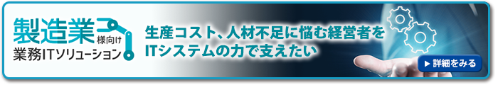 生産コスト、人材不足に悩む経営者を ITシステムの力で支えたい～製造業様向け業務ITソリューション～