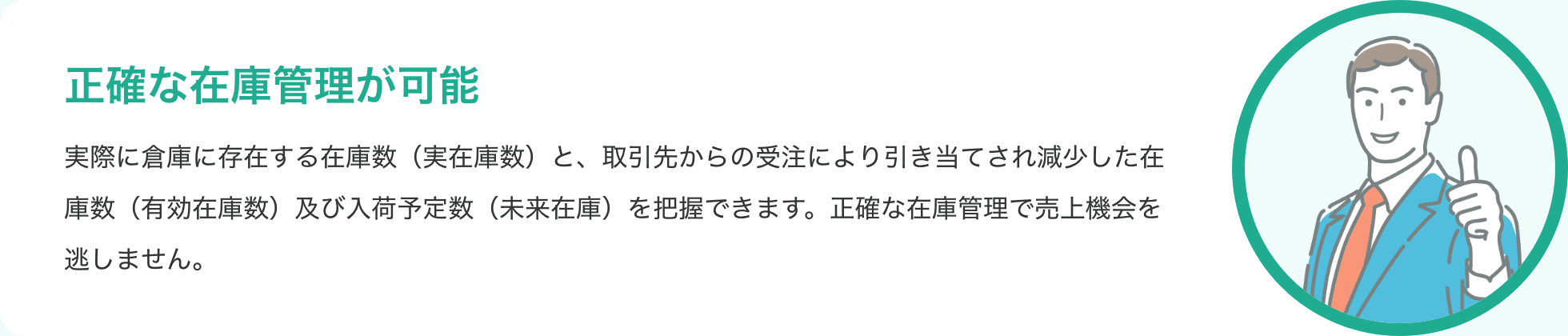正確な在庫管理が可能 実際に倉庫に存在する在庫数(実在庫数)と、取引先からの受注により引き当てされ減少した在庫数(有効在庫数)及び入荷予定数(未来在庫)を把握できます。正確な在庫管理で売上機会を逃しません。