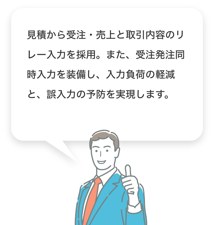 見積から受注・売上と取引内容のリレー入力を採用。また、受注発注同時入力を装備し、入力負荷の軽減と、誤入力の予防を実現します。