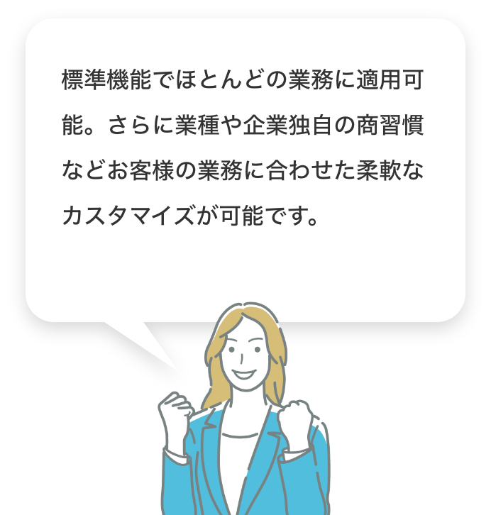 標準機能でほとんどの業務に適用可能。さらに業種や企業独自の商習慣などお客様の業務に合わせた柔軟なカスタマイズが可能です。