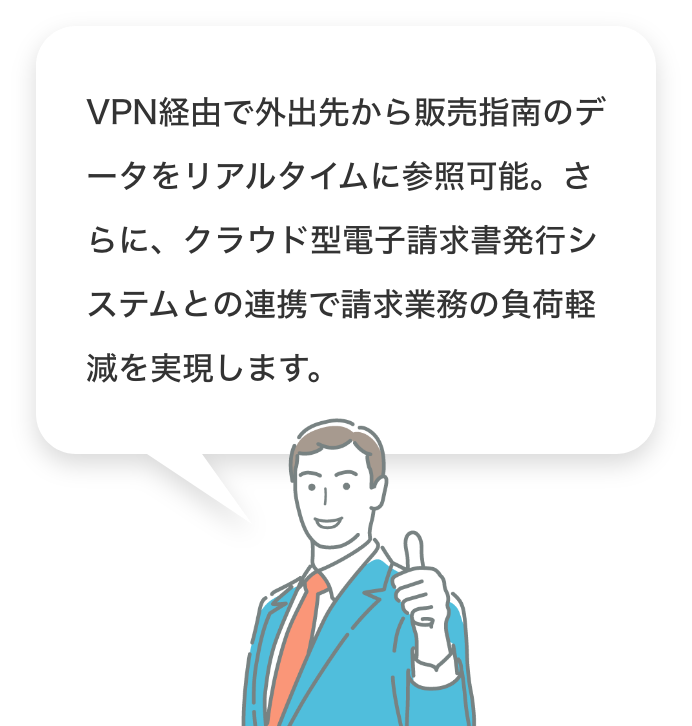 VPN経由で外出先から販売指南のデータをリアルタイムに参照可能。さらに、クラウド型電子請求書発行システムとの連携で請求業務の負荷軽減を実現します。