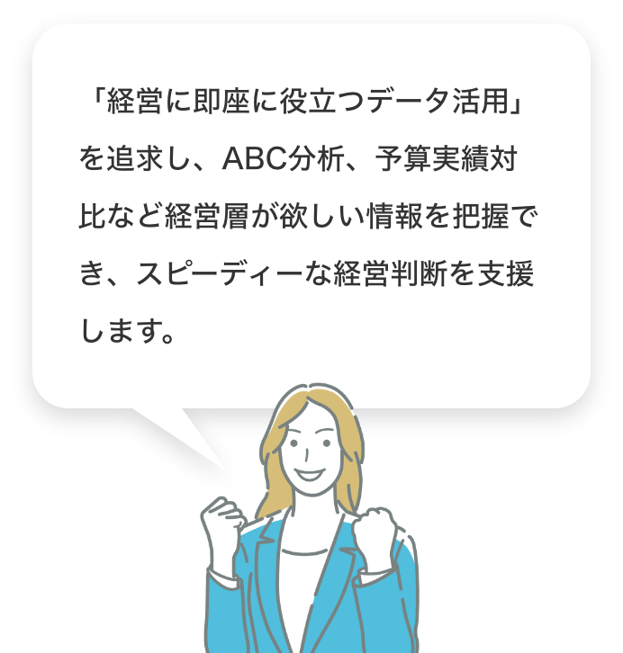 「経営に即座に役立つデータ活用」を追求し、ABC分析、予算実績対比など経営層が欲しい情報を把握でき、スピーディーな経営判断を支援します。