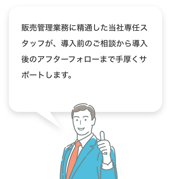 販売管理業務に精通した当社専任スタッフが、導入前のご相談から導入後のアフターフォローまで手厚くサポートします。